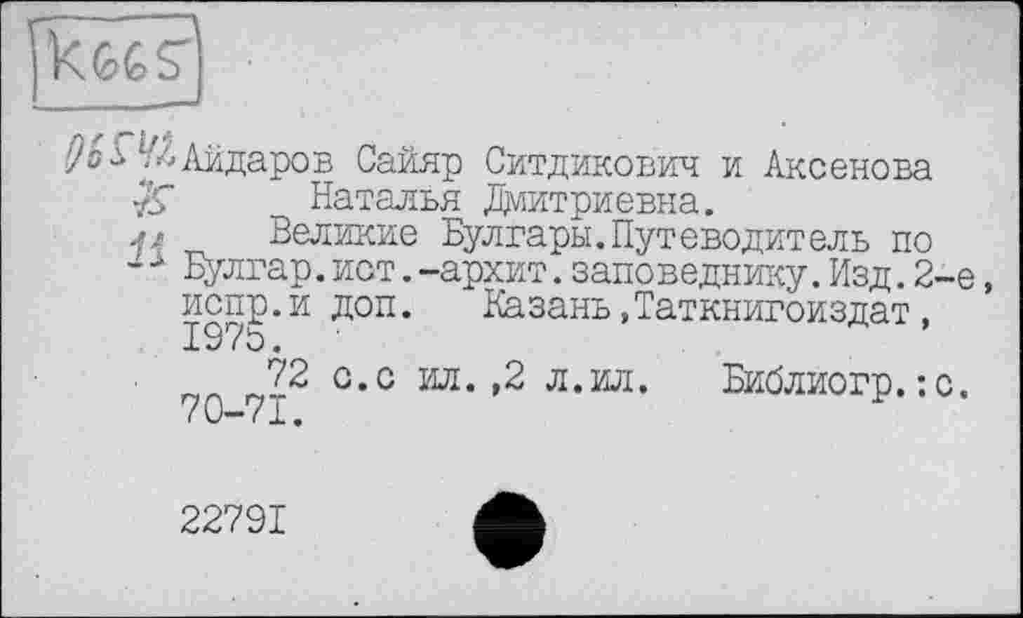 ﻿' kfefes"
■)» -і л.Айдаров Сайяр Ситдакович и Аксенова Наталья Дмитриевна.
Великие Булгары.Путеводитель по -Л Булгар.йот.-архит.заповеднику.Изд. 2-е, доп.	Казань,Таткнигоиздат,
о.с ил. ,2 л.ил. Библиогр.:с.
испр.и
1970.
72
70-71.
22791